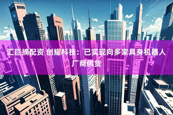 汇巨摘配资 创耀科技：已实现向多家具身机器人厂商供货