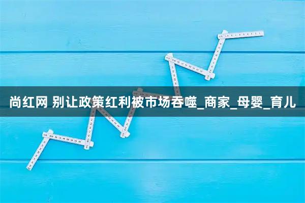 尚红网 别让政策红利被市场吞噬_商家_母婴_育儿