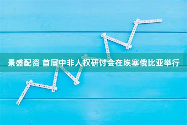 景盛配资 首届中非人权研讨会在埃塞俄比亚举行