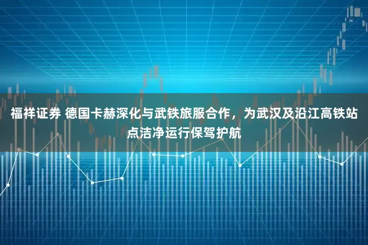 福祥证券 德国卡赫深化与武铁旅服合作，为武汉及沿江高铁站点洁净运行保驾护航