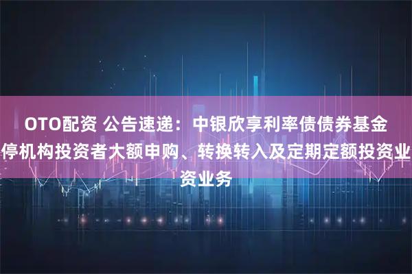 OTO配资 公告速递：中银欣享利率债债券基金暂停机构投资者大额申购、转换转入及定期定额投资业务
