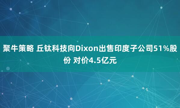 聚牛策略 丘钛科技向Dixon出售印度子公司51%股份 对价4.5亿元