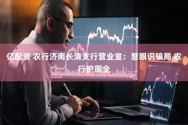 亿配资 农行济南长清支行营业室：慧眼识骗局 农行护周全