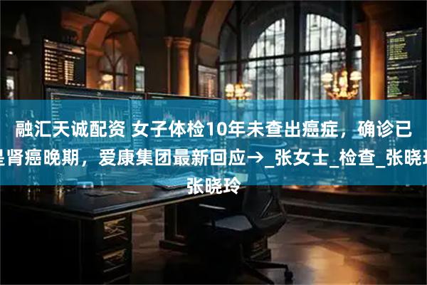 融汇天诚配资 女子体检10年未查出癌症，确诊已是肾癌晚期，爱康集团最新回应→_张女士_检查_张晓玲