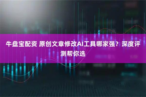 牛盘宝配资 原创文章修改AI工具哪家强?深度评测帮你选