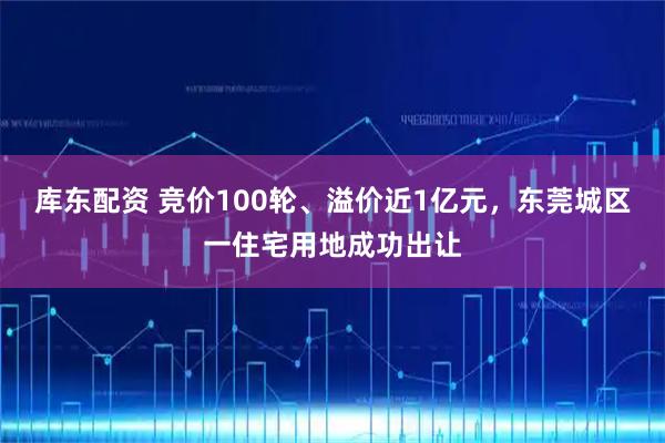 库东配资 竞价100轮、溢价近1亿元，东莞城区一住宅用地成功出让