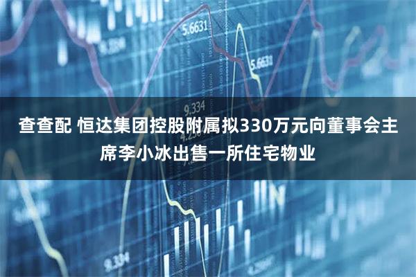 查查配 恒达集团控股附属拟330万元向董事会主席李小冰出售一所住宅物业