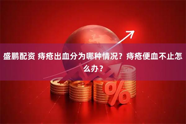 盛鹏配资 痔疮出血分为哪种情况？痔疮便血不止怎么办？