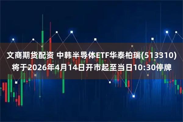 文商期货配资 中韩半导体ETF华泰柏瑞(513310)将于2026年4月14日开市起至当日10:30停牌