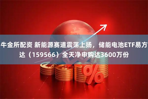 牛金所配资 新能源赛道震荡上扬，储能电池ETF易方达（159566）全天净申购达3600万份
